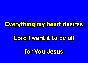 Everything my heart desires

Lord I want it to be all

for You Jesus
