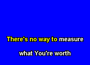 There's no way to measure

what You're worth