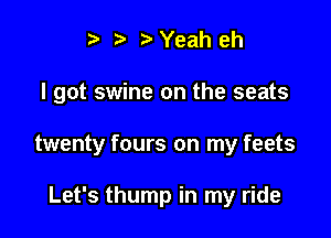 i3 b Yeah eh

I got swine on the seats

twenty fours on my feets

Let's thump in my ride