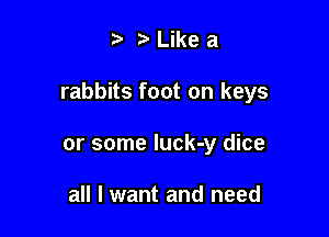 t. z. Like a

rabbits foot on keys

or some luck-y dice

all I want and need
