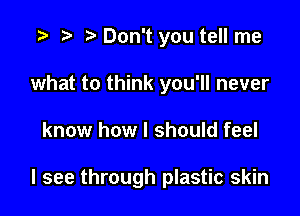 t) Don't you tell me

what to think you'll never

know how I should feel

I see through plastic skin