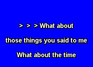 ?' What about

those things you said to me

What about the time