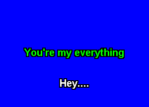 You're my everything

Hey....