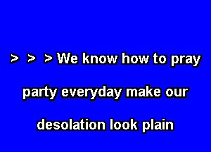 We know how to pray

party everyday make our

desolation look plain