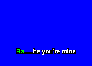 Ba ..... be you're mine