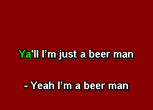 Ya'll Pm just a beer man

- Yeah Pm a beer man