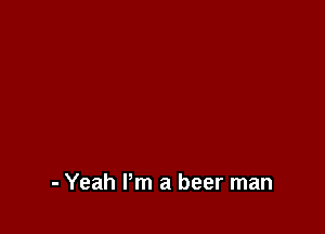 - Yeah Pm a beer man