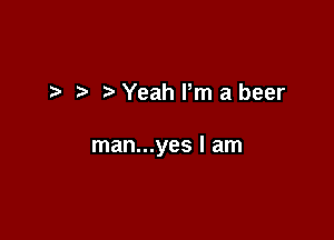 t- Yeah Pm a beer

man...yes I am