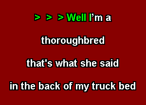 t' ?) Well Pm a
thoroughbred

that's what she said

in the back of my truck bed