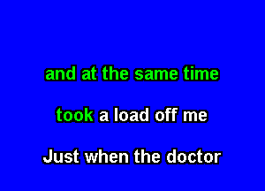 and at the same time

took a load off me

Just when the doctor