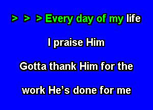 ta 2 r) Every day of my life

I praise Him
Gotta thank Him for the

work He's done for me