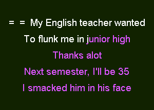 My English teacher wanted
To flunk me in junior high
Thanks alot
Next semester, I'll be 35

I smacked him in his face