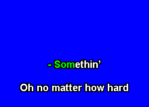 - Somethin,

Oh no matter how hard