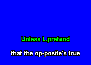 Unless l..pretend

that the op-posite's true