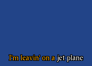 I'm leavin' on a jet plane