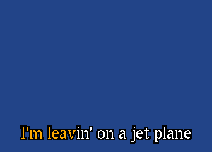 I'm leavin' on a jet plane