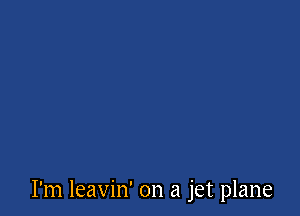 I'm leavin' on a jet plane