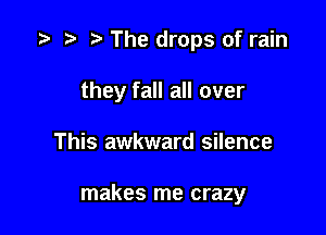 '9 r t The drops of rain
they fall all over

This awkward silence

makes me crazy