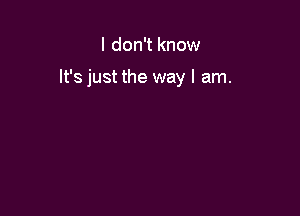 I don't know

It's just the way I am.