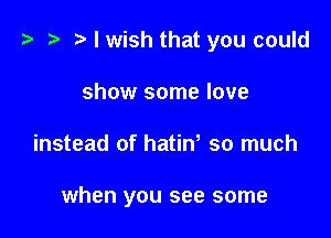 t? z? r) I wish that you could

show some love
instead of hatiw so much

when you see some