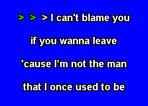 t t) t I can't blame you

if you wanna leave

'cause Pm not the man

that I once used to be