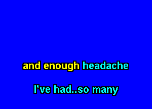 and enough headache

I've had..so many