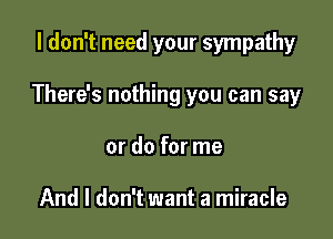 I don't need your sympathy

There's nothing you can say
or do for me

And I don't want a miracle