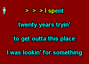 ) Mspent

twenty years tryin'

to get outta this place

I was lookin' for something