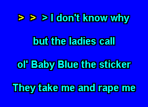 t) I don't know why
but the ladies call

oI' Baby Blue the sticker

They take me and rape me