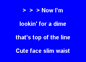 i3 b Nome

lookin' for a dime

that's top of the line

Cute face slim waist
