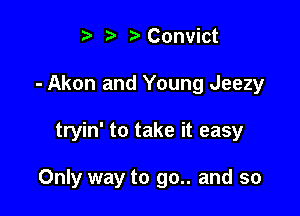 t ?a r' Convict
- Akon and Young Jeezy

tryin' to take it easy

Only way to go.. and so