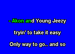 - Akon and Young Jeezy

tryin' to take it easy

Only way to go.. and so
