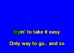 tryin' to take it easy

Only way to go.. and so