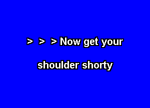 Now get your

shoulder shorty
