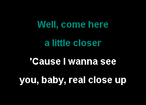 Well, come here
a little closer

'Cause I wanna see

you, baby, real close up