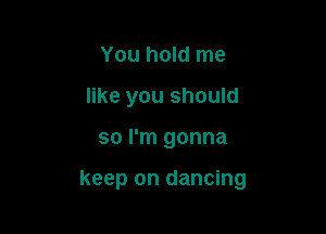 You hold me
like you should

so I'm gonna

keep on dancing