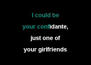 I could be
your confidante,

just one of

your girlfriends