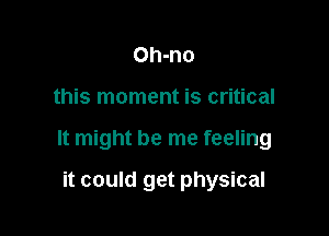Oh-no

this moment is critical

It might be me feeling

it could get physical