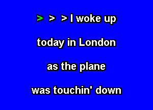 t' Nwokeup

today in London

as the plane

was touchin' down