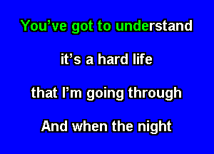 YouWe got to understand

itts a hard life

that Pm going through

And when the night