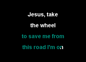 Jesus, take

the wheel
to save me from

this road I'm on
