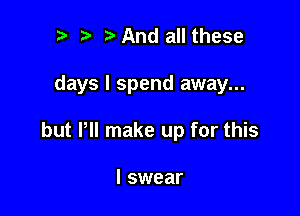 .w' t And all these

days I spend away...

but Pll make up for this

I swear