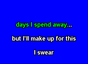 days I spend away...

but Pll make up for this

I swear