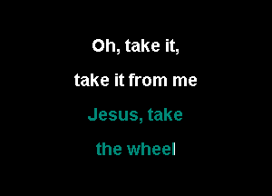 Oh, take it,

take it from me
Jesus, take

the wheel