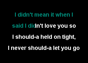 I didn't mean it when I
said I didn't love you so

I shouId-a held on tight,

I never should-a let you go