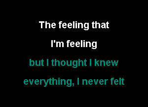 The feeling that

I'm feeling
but I thought I knew

everything, I never felt
