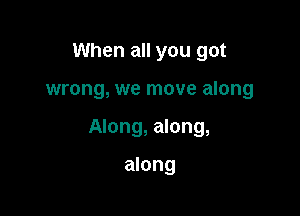 When all you got

wrong, we move along

Along, along,

along