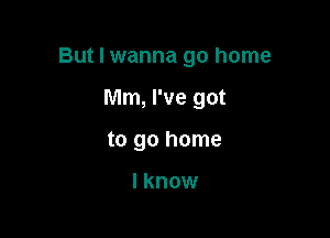 But I wanna go home

Mm, I've got
to go home

I know