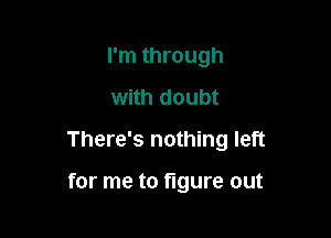 I'm through
with doubt

There's nothing left

for me to figure out