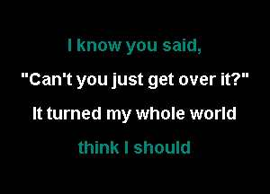 I know you said,

Can't you just get over it?

It turned my whole world

think I should